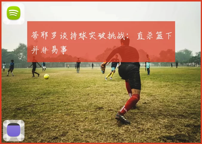 蒂耶罗谈持球突破挑战：直杀篮下并非易事