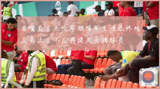 名嘴直言杰伦布朗绿军生涯已终结交易流言不应再提及头牌球员