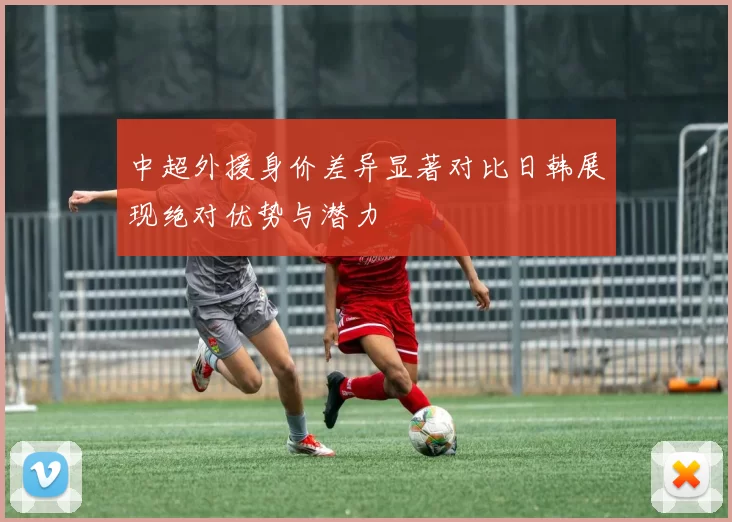 中超外援身价差异显著对比日韩展现绝对优势与潜力