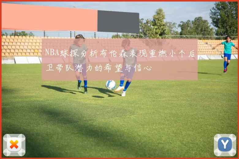 NBA球探分析布伦森表现重燃小个后卫带队潜力的希望与信心