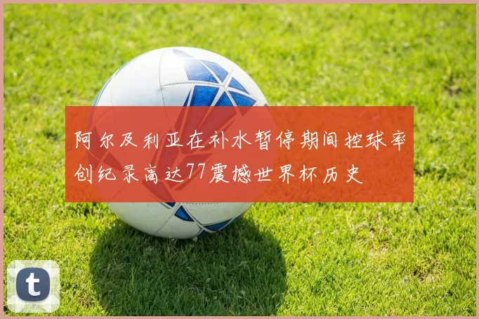 阿尔及利亚在补水暂停期间控球率创纪录高达77震撼世界杯历史
