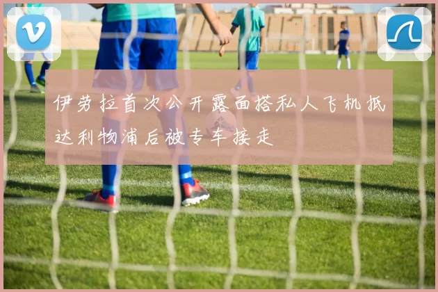 伊劳拉首次公开露面搭私人飞机抵达利物浦后被专车接走