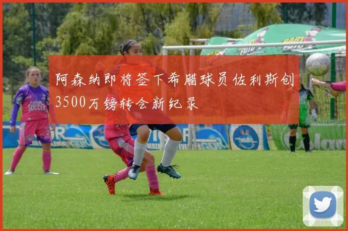阿森纳即将签下希腊球员佐利斯创3500万镑转会新纪录