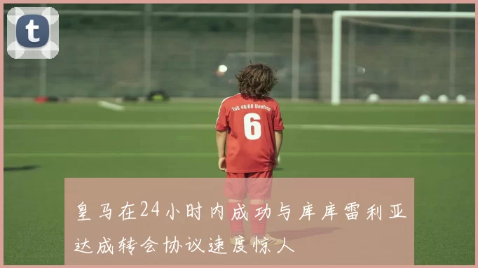 皇马在24小时内成功与库库雷利亚达成转会协议速度惊人
