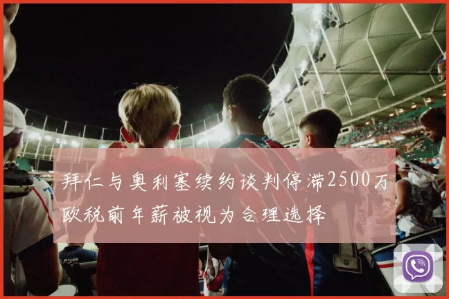 拜仁与奥利塞续约谈判停滞2500万欧税前年薪被视为合理选择