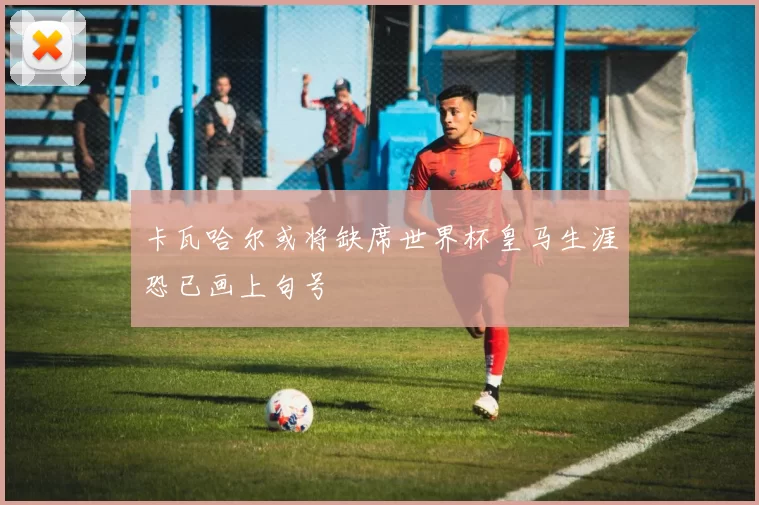 卡瓦哈尔或将缺席世界杯皇马生涯恐已画上句号