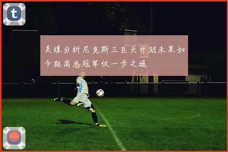 美媒分析尼克斯三巨头计划未果如今距离总冠军仅一步之遥
