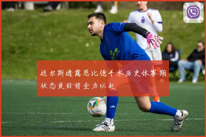 迈尔斯透露恩比德手术历史休赛期状态良好将全力以赴