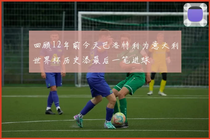 回顾12年前今天巴洛特利为意大利世界杯历史添最后一笔进球