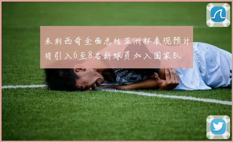 米利西奇全面总结亚洲杯表现预计将引入6至8名新球员加入国家队