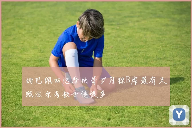 姆巴佩回忆摩纳哥岁月称B席最有天赋法尔考教会他很多