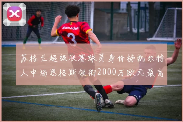 苏格兰超级联赛球员身价榜凯尔特人中场恩格斯领衔2000万欧元最高