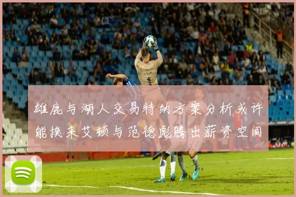 雄鹿与湖人交易特纳方案分析或许能换来艾顿与范德彪腾出薪资空间