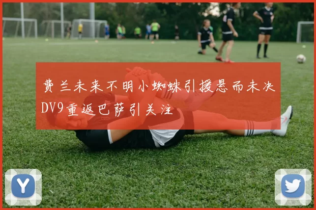 费兰未来不明小蜘蛛引援悬而未决DV9重返巴萨引关注
