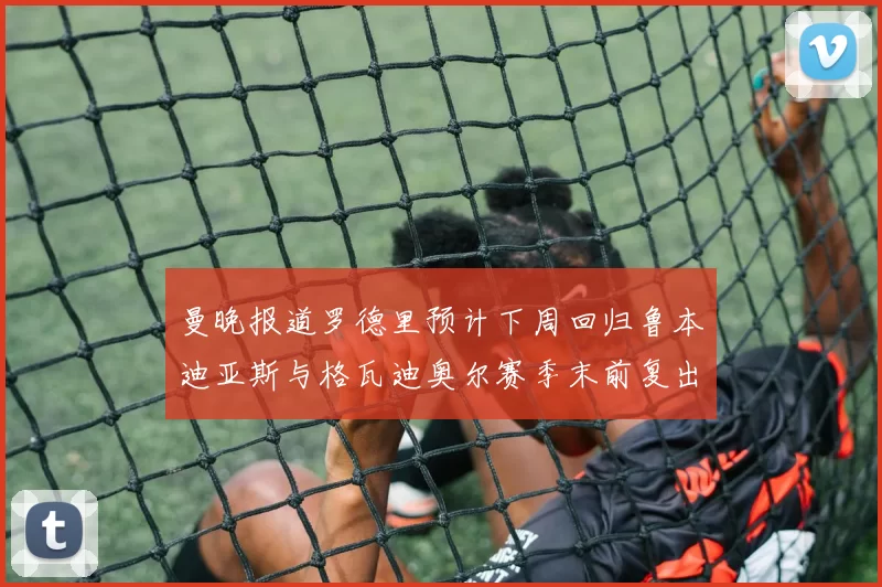曼晚报道罗德里预计下周回归鲁本迪亚斯与格瓦迪奥尔赛季末前复出
