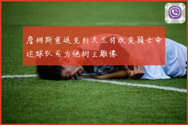 詹姆斯重返克利夫兰将改变骑士命运球队或为他树立雕像