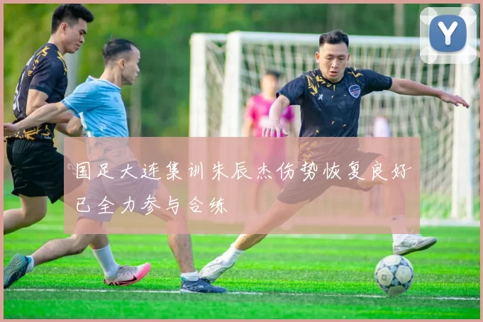 国足大连集训朱辰杰伤势恢复良好已全力参与合练