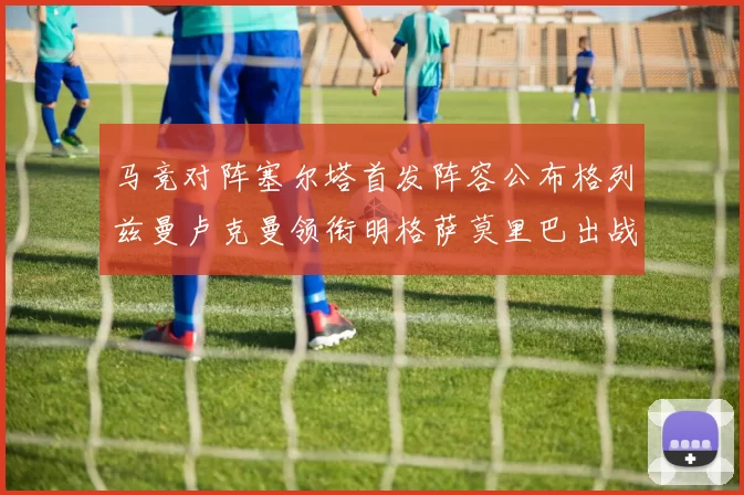 马竞对阵塞尔塔首发阵容公布格列兹曼卢克曼领衔明格萨莫里巴出战