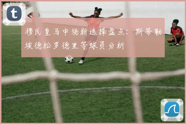 穆氏皇马中场新选择盘点：斯蒂勒埃德松罗德里等球员分析