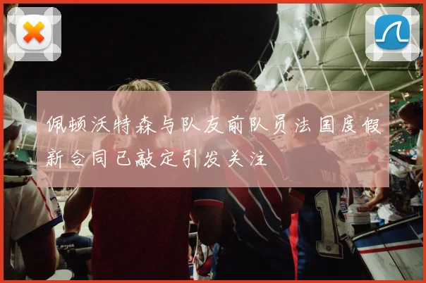 佩顿沃特森与队友前队员法国度假新合同已敲定引发关注
