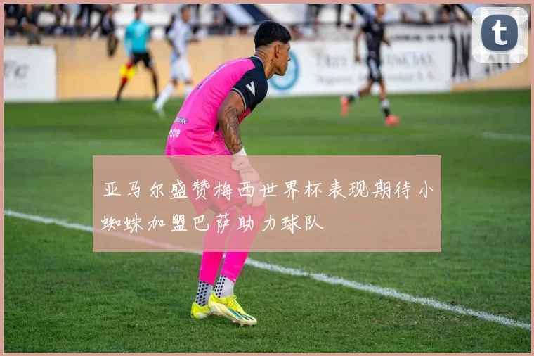 亚马尔盛赞梅西世界杯表现期待小蜘蛛加盟巴萨助力球队