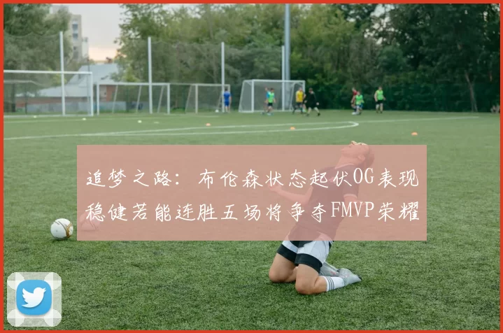 追梦之路：布伦森状态起伏OG表现稳健若能连胜五场将争夺FMVP荣耀