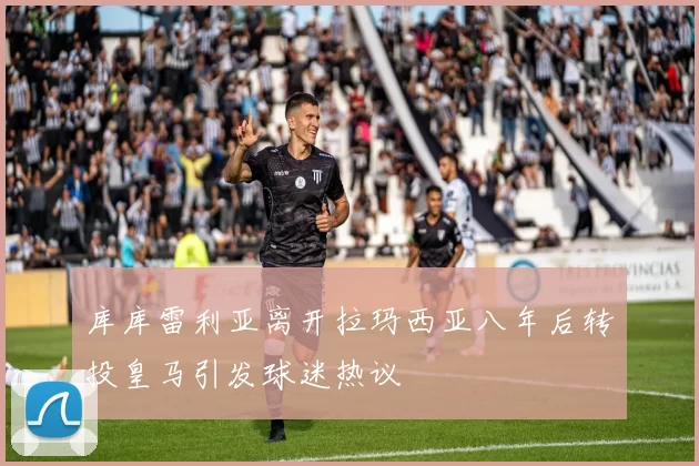 库库雷利亚离开拉玛西亚八年后转投皇马引发球迷热议